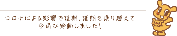 コロナによる影響で延期、延期を乗り越えて今再び始動しました！