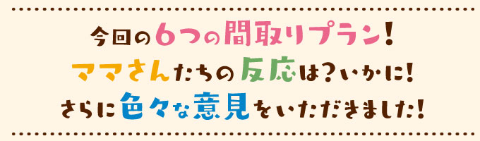 今回の６つの間取りプラン！ママさんたちの反応は？いかに！さらに色々な意見をいただきました！