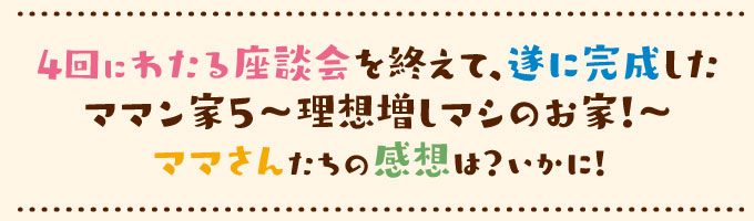 4回にわたる座談会を終えて、遂に完成したママン家５～理想増しマシのお家！～ママさんたちの感想はいかに！！
