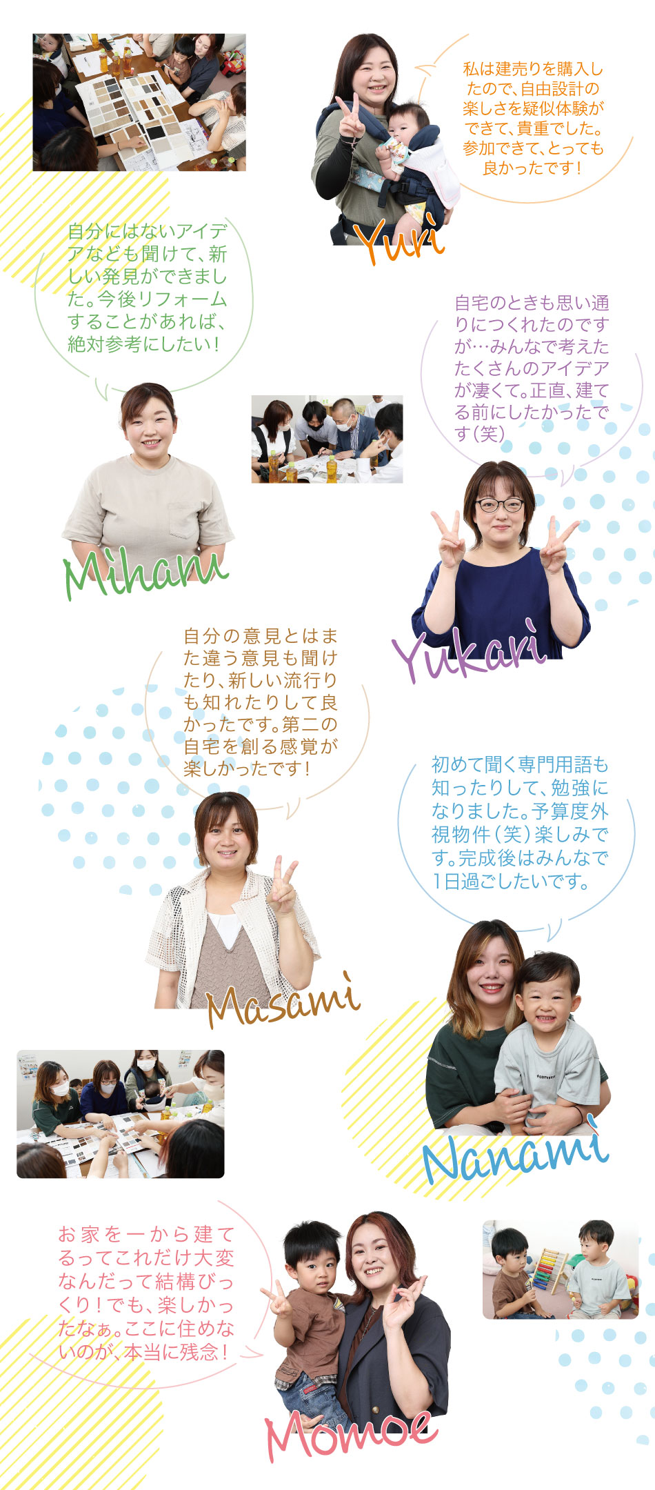 自分が住むイメージで考えていました。最初はみんなの考え、イメージが違っていたのに「みんなが住みたい！」「理想の家に近づけたい」の思いでここまで来れて楽しかったです！他のママたちが見ても素敵な家になったんじゃないかな。他の人の意見も聞くことができて「あ～そういう考え方もあるんだ」と色々感じる事ができました。みんなの意見を聞いて、建て直したい気分です（笑）家づくりの知識も頂き楽しかったです。